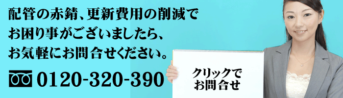 配管の赤錆、更新費用の削減でお困りごとがございましたら、お気軽にお問合せください。0120-320-390