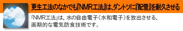 構成後方の中でも『NMR工法』は、ダントツに配管を耐久させる、『NMR工法』は、水の自由電子(水和電子)を放出させる、画期的な電気防食技術です。
